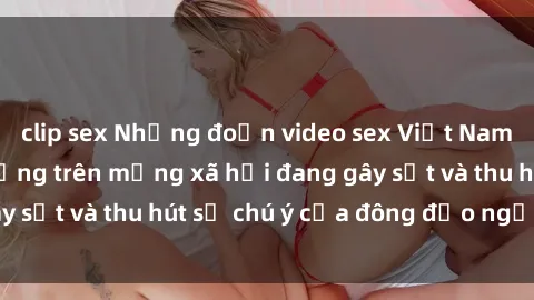 clip sex Những đoạn video sex Việt Nam không che nổi tiếng trên mạng xã hội đang gây sốt và thu hút 