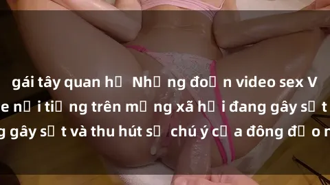 gái tây quan hệ Những đoạn video sex Việt Nam không che nổi tiếng trên mạng xã hội đang gây sốt và t