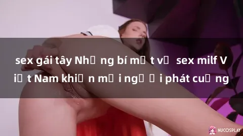 sex gái tây Những bí mật về sex milf Việt Nam khiến mọi người phát cuồng