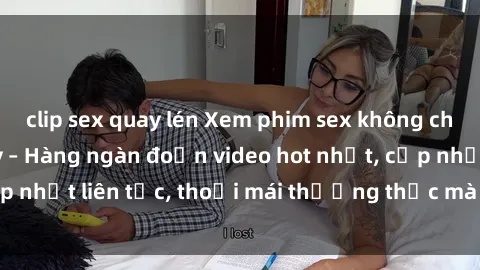 clip sex quay lén Xem phim sex không che miễn phí tại đây – Hàng ngàn đoạn video hot nhất, cập nhật liên tục, thoải mái thưởng thức mà không tốn kém.