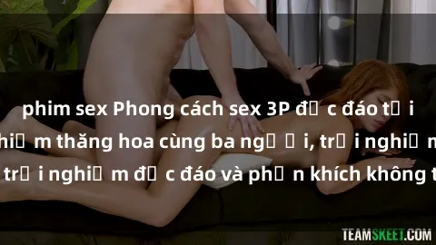 phim sex Phong cách sex 3P độc đáo tại Việt Nam: Kinh nghiệm thăng hoa cùng ba người, trải nghiệm độ