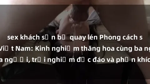 sex khách sạn bị quay lén Phong cách sex 3P độc đáo tại Việt Nam: Kinh nghiệm thăng hoa cùng ba người, trải nghiệm độc đáo và phấn khích không thể bỏ lỡ!