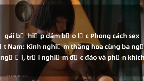 gái bị hiếp dâm bạo lực Phong cách sex 3P độc đáo tại Việt Nam: Kinh nghiệm thăng hoa cùng ba người, trải nghiệm độc đáo và phấn khích không thể bỏ lỡ!