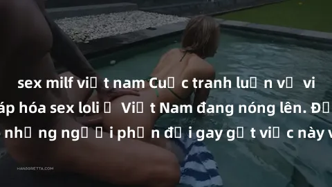 sex milf việt nam Cuộc tranh luận về việc có nên hợp pháp hóa sex loli ở Việt Nam đang nóng lên. Đồng thời, cũng có những người phản đối gay gắt việc này vì lo ngại về tác động tiêu cực lên trẻ em và 