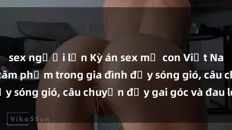 sex người lớn Kỳ án sex mẹ con Việt Nam: Sự sở hữu và xâm phạm trong gia đình đầy sóng gió, câu chuyện đầy gai góc và đau lòng.