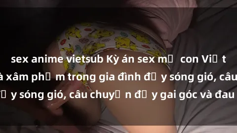 sex anime vietsub Kỳ án sex mẹ con Việt Nam: Sự sở hữu và xâm phạm trong gia đình đầy sóng gió, câu chuyện đầy gai góc và đau lòng.