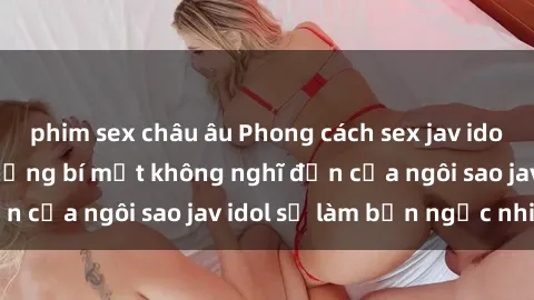 phim sex châu âu Phong cách sex jav idol siêu hấp dẫn: Những bí mật không nghĩ đến của ngôi sao jav idol sẽ làm bạn ngạc nhiên!