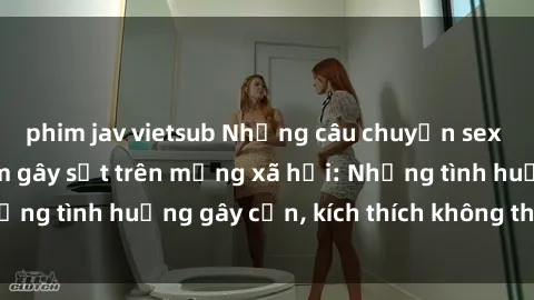 phim jav vietsub Những câu chuyện sex sinh viên Việt Nam gây sốt trên mạng xã hội: Những tình huống 