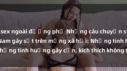 sex ngoài đường phố Những câu chuyện sex sinh viên Việt Nam gây sốt trên mạng xã hội: Những tình huống gây cấn, kích thích không thể bỏ qua