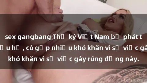 sex gangbang Thư ký Việt Nam bị phát tán clip sex đáng xấu hổ, cô gặp nhiều khó khăn vì sự việc gây 