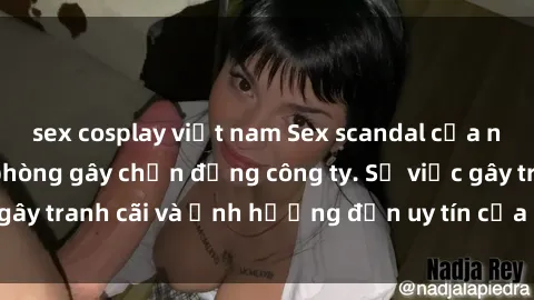 sex cosplay việt nam Sex scandal của nữ nhân viên văn phòng gây chấn động công ty. Sự việc gây tranh
