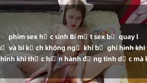phim sex học sinh Bí mật sex bị quay lén: Những hậu quả và bi kịch không ngờ khi bị ghi hình khi thự