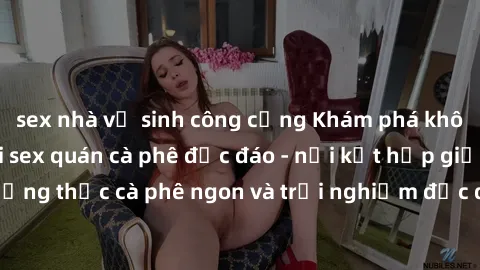 sex nhà vệ sinh công cộng Khám phá không khí độc đáo tại sex quán cà phê độc đáo - nơi kết hợp giữa 