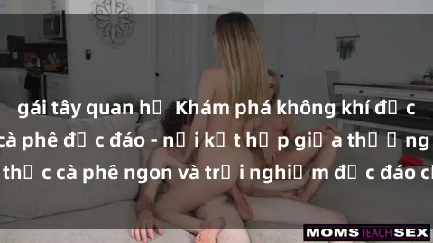 gái tây quan hệ Khám phá không khí độc đáo tại sex quán cà phê độc đáo - nơi kết hợp giữa thưởng thứ