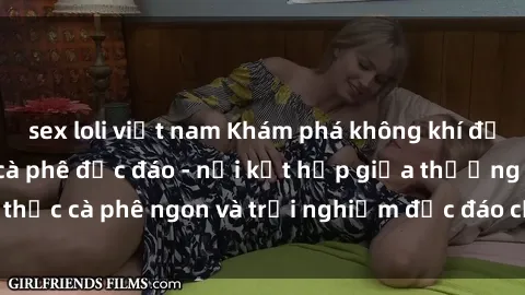 sex loli việt nam Khám phá không khí độc đáo tại sex quán cà phê độc đáo - nơi kết hợp giữa thưởng t