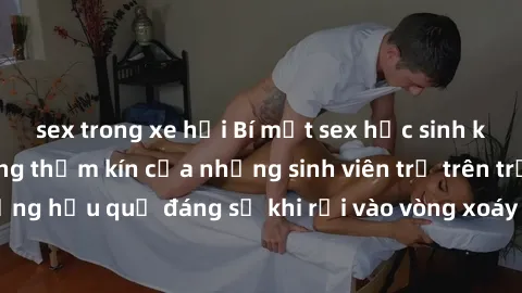 sex trong xe hơi Bí mật sex học sinh không che: Cuộc sống thầm kín của những sinh viên trẻ trên trườ