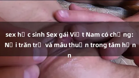 sex học sinh Sex gái Việt Nam có chồng: Nỗi trăn trở và mâu thuẫn trong tâm hồn