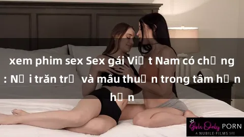 xem phim sex Sex gái Việt Nam có chồng: Nỗi trăn trở và mâu thuẫn trong tâm hồn