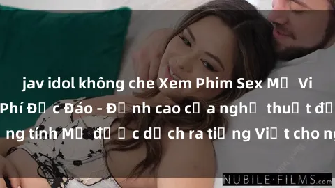 jav idol không che Xem Phim Sex Mỹ Vietsub Online Miễn Phí Độc Đáo - Đỉnh cao của nghệ thuật đồng tí
