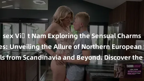 sex Việt Nam Exploring the Sensual Charms of Nordic Beauties: Unveiling the Allure of Northern Europ