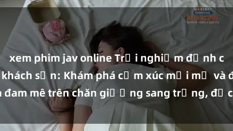 xem phim jav online Trải nghiệm đỉnh cao tình yêu tại sex khách sạn: Khám phá cảm xúc mới mẻ và đam 