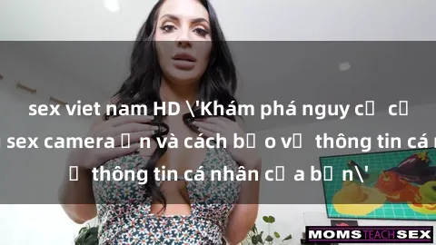 sex viet nam HD 'Khám phá nguy cơ của việc sử dụng sex camera ẩn và cách bảo vệ thông tin cá nhân của bạn'
