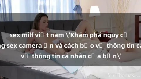 sex milf việt nam 'Khám phá nguy cơ của việc sử dụng sex camera ẩn và cách bảo vệ thông tin cá 