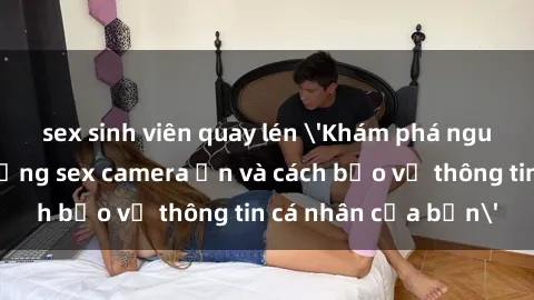 sex sinh viên quay lén 'Khám phá nguy cơ của việc sử dụng sex camera ẩn và cách bảo vệ thông tin cá nhân của bạn'