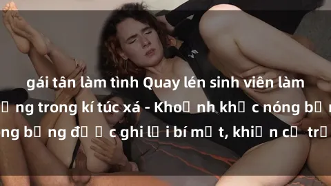 gái tân làm tình Quay lén sinh viên làm tình ngay trên giường trong kí túc xá - Khoảnh khắc nóng bỏn