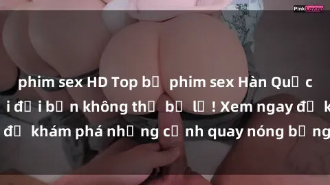 phim sex HD Top bộ phim sex Hàn Quốc hot nhất mọi thời đại bạn không thể bỏ lỡ! Xem ngay để khám phá