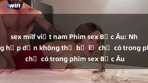 sex milf việt nam Phim sex Bắc Âu: Những cảnh nóng hấp dẫn không thể bỏ lỡ chỉ có trong phim sex Bắc