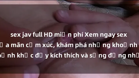 sex jav full HD miễn phí Xem ngay sex jav không che để thỏa mãn cảm xúc, khám phá những khoảnh khắc 