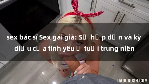 sex bác sĩ Sex gái già: Sự hấp dẫn và kỳ diệu của tình yêu ở tuổi trung niên