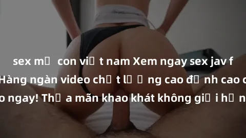 sex mẹ con việt nam Xem ngay sex jav full HD miễn phí - Hàng ngàn video chất lượng cao đỉnh cao chỉ 