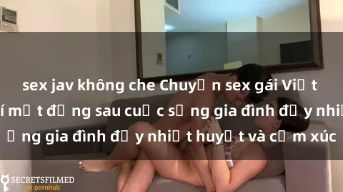 sex jav không che Chuyện sex gái Việt có chồng: Những bí mật đằng sau cuộc sống gia đình đầy nhiệt h