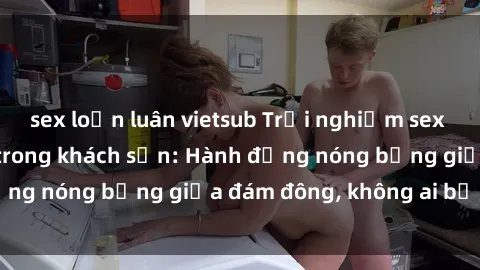 sex loạn luân vietsub Trải nghiệm sex sinh viên sôi động trong khách sạn: Hành động nóng bỏng giữa đám đông, không ai bị bỏ lỡ