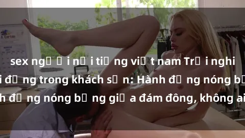 sex người nổi tiếng việt nam Trải nghiệm sex sinh viên sôi động trong khách sạn: Hành động nóng bỏng giữa đám đông, không ai bị bỏ lỡ
