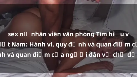 sex nữ nhân viên văn phòng Tìm hiểu về văn hóa sex ở Việt Nam: Hành vi, quy định và quan điểm của người dân về chủ đề nóng