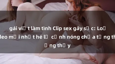 gái việt làm tình Clip sex gây sốc: Loạt video mới nhất hé lộ cảnh nóng chưa từng thấy