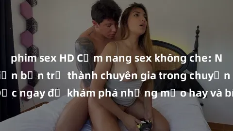 phim sex HD Cẩm nang sex không che: Những bí quyết khiến bạn trở thành chuyên gia trong chuyện ấy! Đọc ngay để khám phá những mẹo hay và bí quyết tình dục không che.