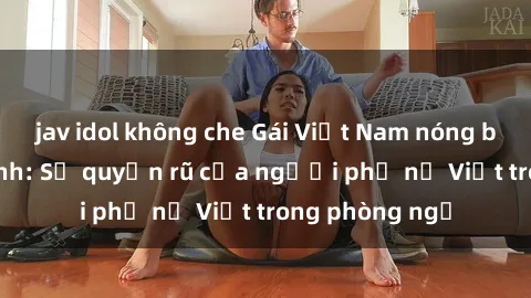 jav idol không che Gái Việt Nam nóng bỏng khi làm tình: Sự quyến rũ của người phụ nữ Việt trong phòng ngủ