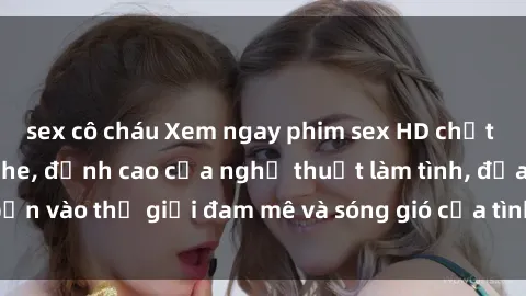sex cô cháu Xem ngay phim sex HD chất lượng cao không che, đỉnh cao của nghệ thuật làm tình, đưa bạn vào thế giới đam mê và sóng gió của tình yêu không giới hạn.