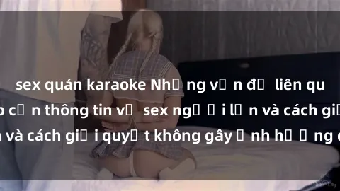 sex quán karaoke Những vấn đề liên quan đến việc tiếp cận thông tin về sex người lớn và cách giải quyết không gây ảnh hưởng đến trẻ em