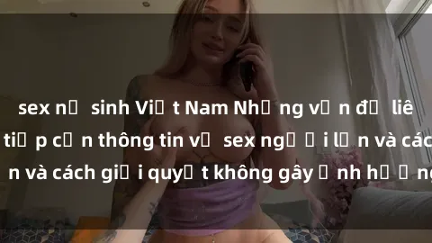 sex nữ sinh Việt Nam Những vấn đề liên quan đến việc tiếp cận thông tin về sex người lớn và cách giải quyết không gây ảnh hưởng đến trẻ em