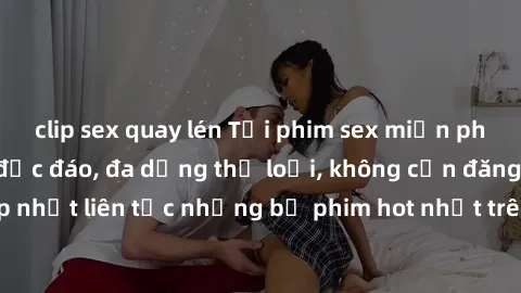 clip sex quay lén Tải phim sex miễn phí chất lượng cao độc đáo, đa dạng thể loại, không cần đăng ký tài khoản. Cập nhật liên tục những bộ phim hot nhất trên thị trường. Sự lựa chọn hàng đầu cho người 
