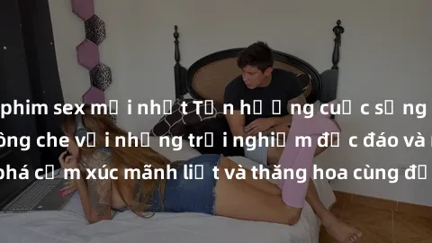 phim sex mới nhất Tận hưởng cuộc sống tình dục online không che với những trải nghiệm độc đáo và mới lạ. Khám phá cảm xúc mãnh liệt và thăng hoa cùng đối tác tại các trang web chuyên nghiệp.