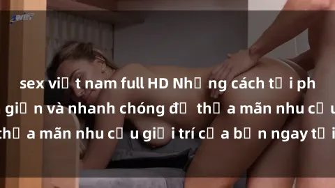 sex việt nam full HD Những cách tải phim sex về máy đơn giản và nhanh chóng để thỏa mãn nhu cầu giải
