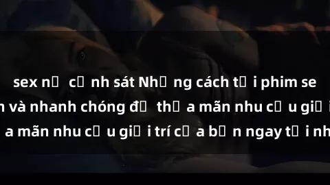 sex nữ cảnh sát Những cách tải phim sex về máy đơn giản và nhanh chóng để thỏa mãn nhu cầu giải trí của bạn ngay tại nhà