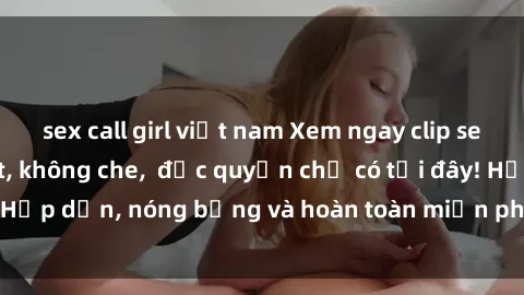 sex call girl việt nam Xem ngay clip sex không che cực hot, không che,  độc quyền chỉ có tại đây! Hấp dẫn, nóng bỏng và hoàn toàn miễn phí, không thể bỏ qua!
