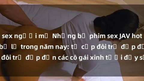 sex người mỹ Những bộ phim sex JAV hot nhất không thể bỏ lỡ trong năm nay: từ cặp đôi trẻ đẹp đến các cô gái xinh tươi đầy sức hút.